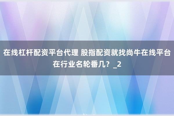 在线杠杆配资平台代理 股指配资就找尚牛在线平台在行业名轮番几？_2