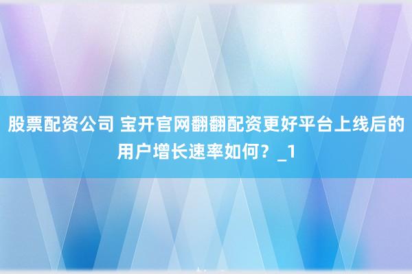 股票配资公司 宝开官网翻翻配资更好平台上线后的用户增长速率如何？_1