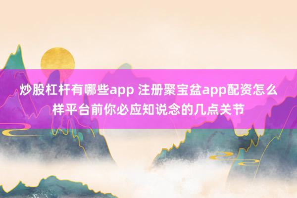 炒股杠杆有哪些app 注册聚宝盆app配资怎么样平台前你必应知说念的几点关节