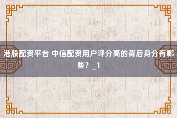 港股配资平台 中信配资用户评分高的背后身分有哪些？_1