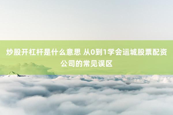 炒股开杠杆是什么意思 从0到1学会运城股票配资公司的常见误区