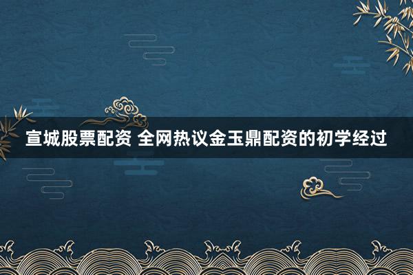 宣城股票配资 全网热议金玉鼎配资的初学经过