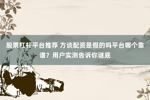股票杠杆平台推荐 方谈配资是假的吗平台哪个靠谱？用户实测告诉你谜底
