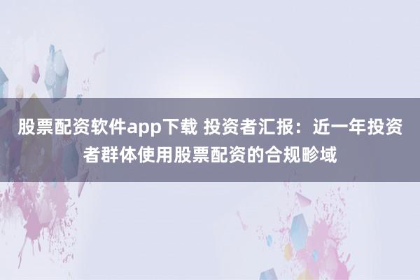 股票配资软件app下载 投资者汇报：近一年投资者群体使用股票配资的合规畛域