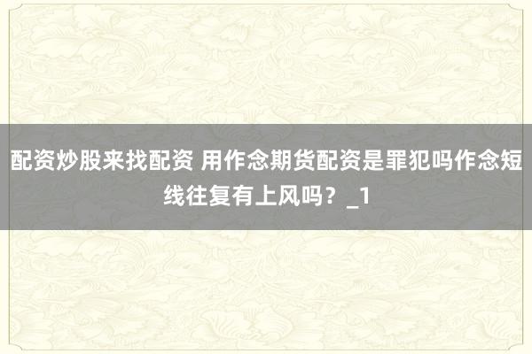 配资炒股来找配资 用作念期货配资是罪犯吗作念短线往复有上风吗？_1
