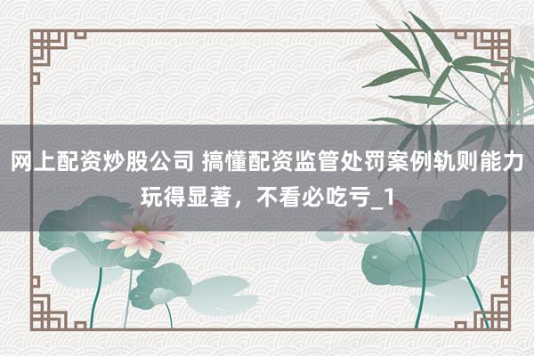网上配资炒股公司 搞懂配资监管处罚案例轨则能力玩得显著，不看必吃亏_1