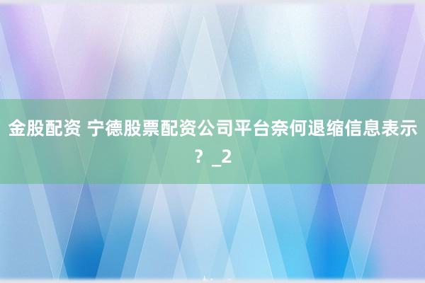 金股配资 宁德股票配资公司平台奈何退缩信息表示？_2