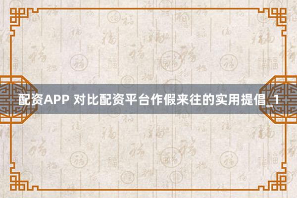配资APP 对比配资平台作假来往的实用提倡_1