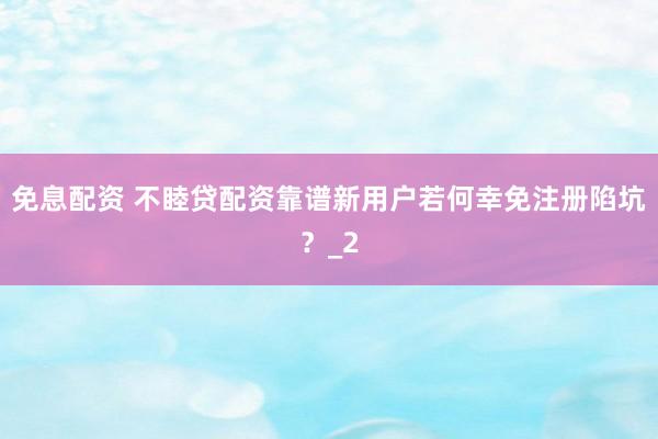 免息配资 不睦贷配资靠谱新用户若何幸免注册陷坑？_2