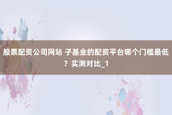 股票配资公司网站 子基金的配资平台哪个门槛最低？实测对比_1